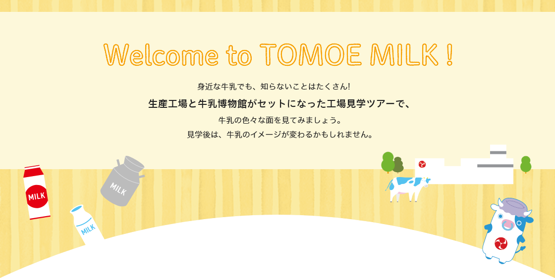 
Welcome to TOMOE MILK!身近な牛乳でも、知らないことはたくさん!生産工場と牛乳博物館がセットになった工場見学ツアーで、牛乳の色々な面を見てみましょう。 見学後は、牛乳のイメージが変わるかもしれません。
